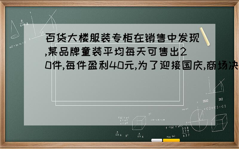 百货大楼服装专柜在销售中发现,某品牌童装平均每天可售出20件,每件盈利40元,为了迎接国庆,商场决定采取适当的降价措施,以市场调查发现,如果每件童装降价2元,那么平均每天就可多售2件,