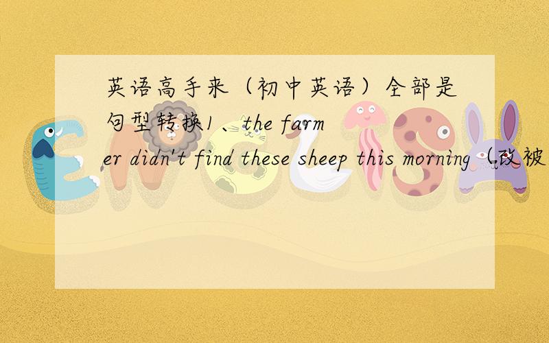 英语高手来（初中英语）全部是句型转换1、the farmer didn't find these sheep this morning（改被动）These sheep _____ _____by the farmer this morning2、If you want to be wealthy ,please practiseeconomy(改同义)please______ your