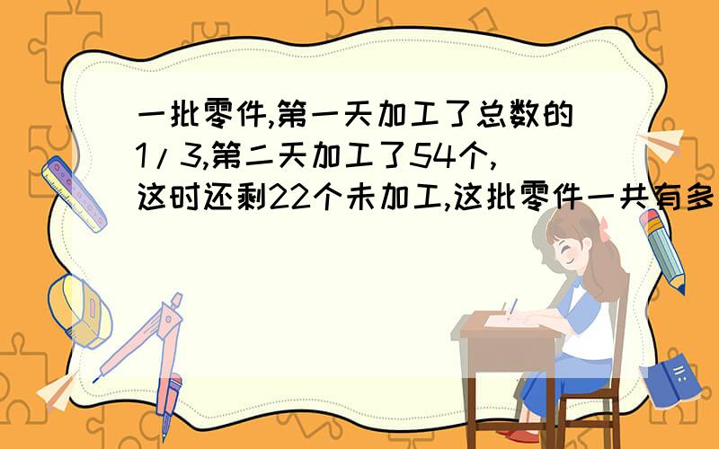 一批零件,第一天加工了总数的1/3,第二天加工了54个,这时还剩22个未加工,这批零件一共有多少个