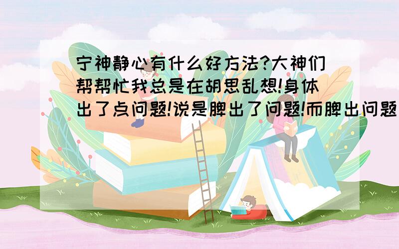 宁神静心有什么好方法?大神们帮帮忙我总是在胡思乱想!身体出了点问题!说是脾出了问题!而脾出问题说是想太多!所以现在想找个方法让自己静下来!不再胡思乱想!不知道各位有什么好方法?