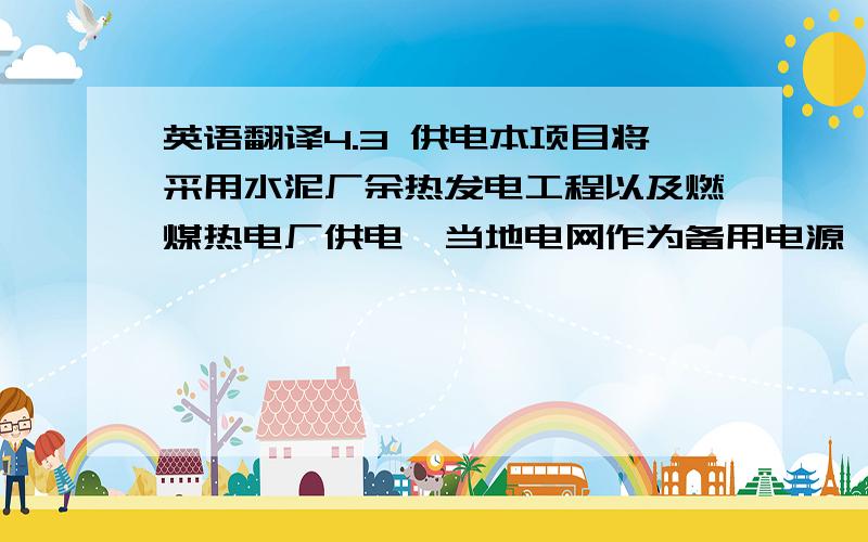 英语翻译4.3 供电本项目将采用水泥厂余热发电工程以及燃煤热电厂供电,当地电网作为备用电源,考虑将来发电与当地并网销售的可能.备用供电电源33kV由赞比亚国家电网公司单回路架空引入