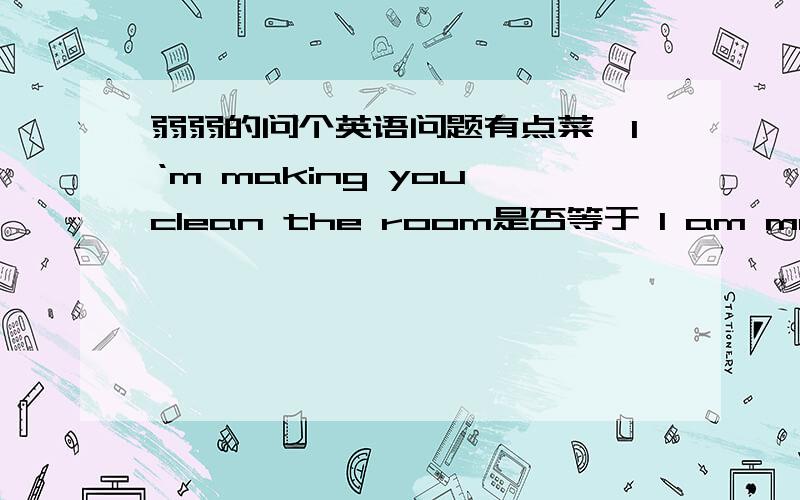 弱弱的问个英语问题有点菜,I‘m making you clean the room是否等于 I am making you clean the room.I'm telling you to get out是否等于I am telling you to get out