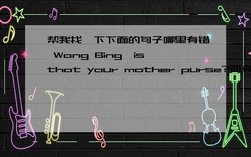 帮我找一下下面的句子哪里有错 Wang Bing,is that your mother purse?还有一个：I don't want to go to there with him.