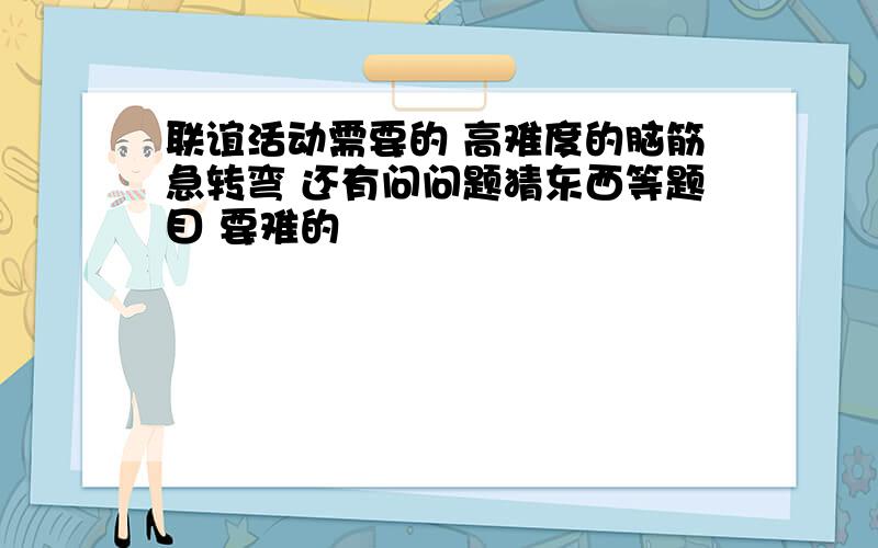 联谊活动需要的 高难度的脑筋急转弯 还有问问题猜东西等题目 要难的