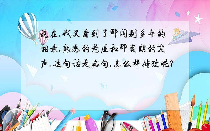 现在,我又看到了那阔别多年的相亲,熟悉的老屋和那爽朗的笑声.这句话是病句,怎么样修改呢?