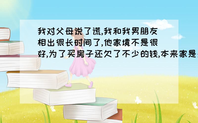 我对父母说了谎,我和我男朋友相出很长时间了,他家境不是很好,为了买房子还欠了不少的钱,本来家是是不同意我们在一起的,但是由于我当时的坚持他们还是同意了,但是有一件事情我一直没