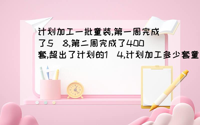 计划加工一批童装,第一周完成了5／8,第二周完成了400套,超出了计划的1／4,计划加工多少套童装?