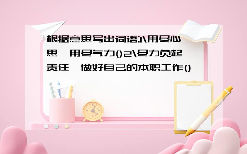 根据意思写出词语:1\用尽心思,用尽气力()2\尽力负起责任,做好自己的本职工作()