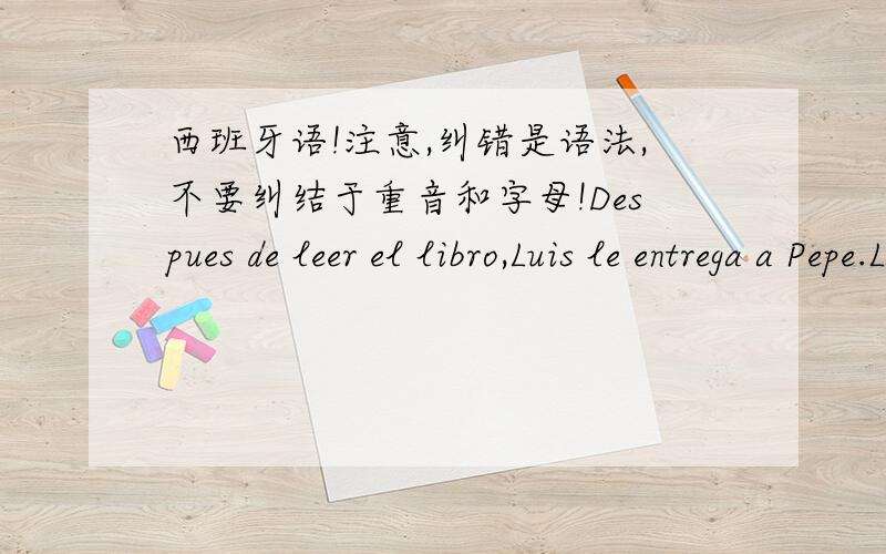 西班牙语!注意,纠错是语法,不要纠结于重音和字母!Despues de leer el libro,Luis le entrega a Pepe.Las pastillas los tienes sobre la mesa.Quieres leer estas revistas?Voy a llevartelas al dormitorio.Senorita,aqui tengo la receta del do