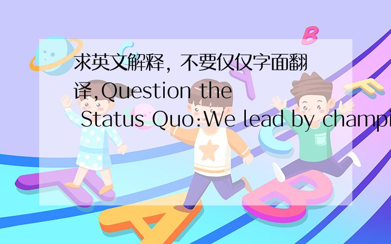 求英文解释, 不要仅仅字面翻译,Question the Status Quo:We lead by championing bold ideas, taking intelligent risks and accepting sensible failures. This means speaking our minds even when it challenges convention. We thrive at the world's