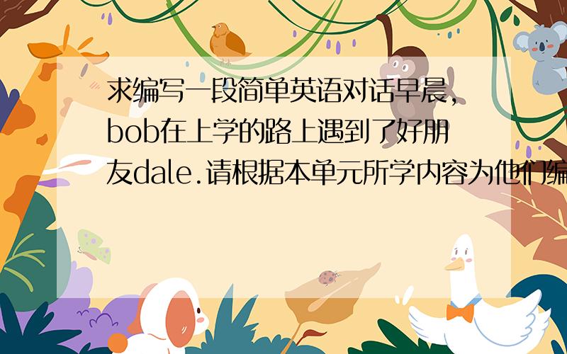 求编写一段简单英语对话早晨,bob在上学的路上遇到了好朋友dale.请根据本单元所学内容为他们编写一段简单的对话bob：dale：bob：dale：bob：dale：let s go to school