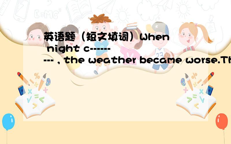 英语题（短文填词）When  night c--------- , the weather became worse.The fog was so thick that the buses and cars had to stop.It was impossible to take a taxi,so I had to walk back to my friend's house.When I arrived,it was very l--------