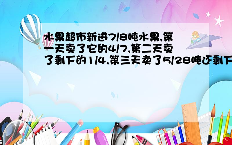 水果超市新进7/8吨水果,第一天卖了它的4/7,第二天卖了剩下的1/4,第三天卖了5/28吨还剩下多少吨水果?