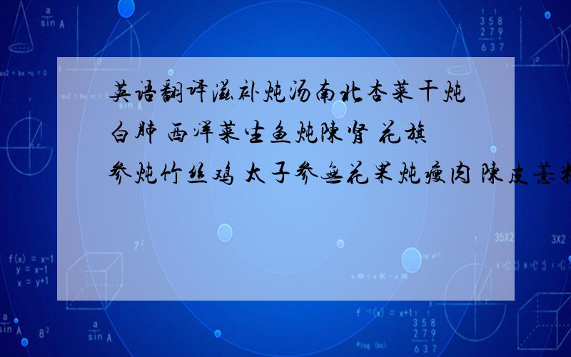 英语翻译滋补炖汤南北杏菜干炖白肺 西洋菜生鱼炖陈肾 花旗参炖竹丝鸡 太子参无花果炖瘦肉 陈皮薏米炖老鸭 胡椒根炖猪肚 双仁炖猪心 淮山党参炖夯鹌鹑 黄豆蠔鼓炖牛骨 巴戟杜仲炖牛鞭