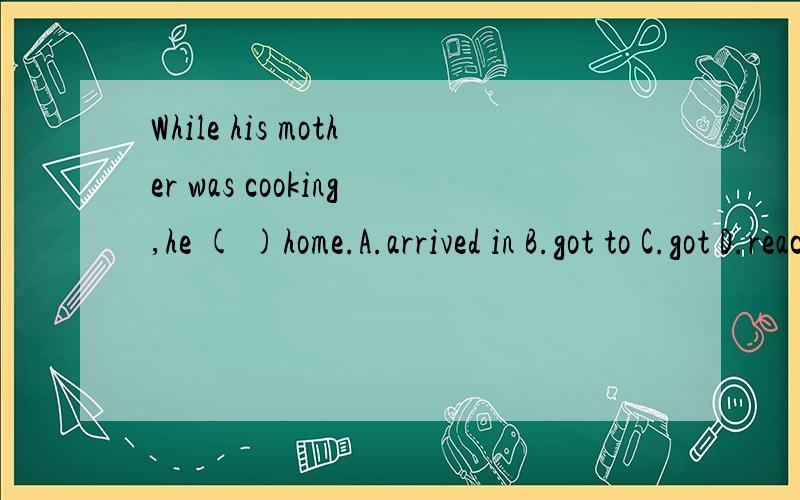 While his mother was cooking,he ( )home.A.arrived in B.got to C.got D.reaching