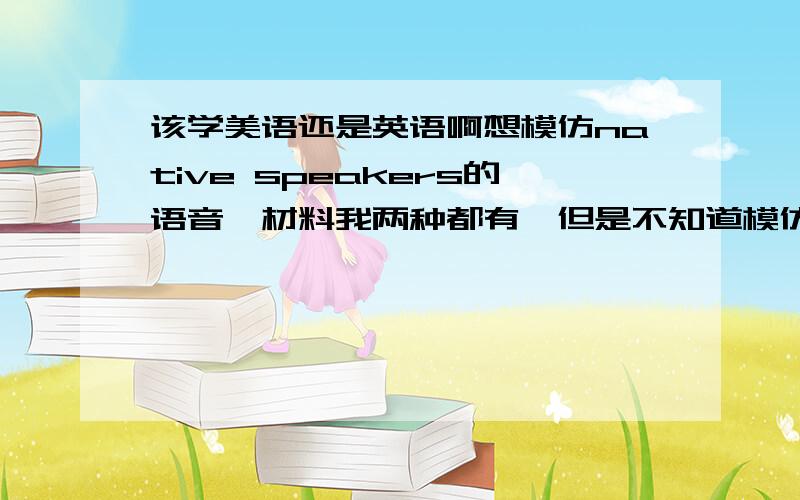 该学美语还是英语啊想模仿native speakers的语音,材料我两种都有,但是不知道模仿哪种好哪种实际一点呢?ps；我家乡话不翘舌,我讲普通话翘舌音也不太好,但是现在学美语的人又好像占多数挺矛