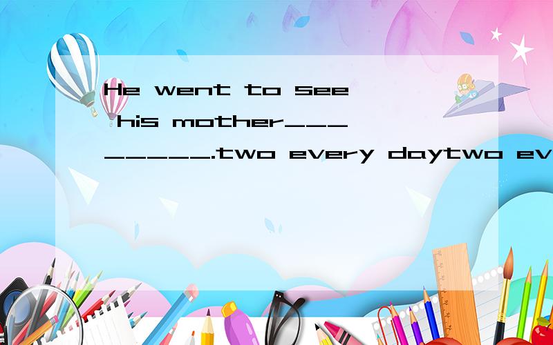 He went to see his mother________.two every daytwo every daysevery two dayevery two days