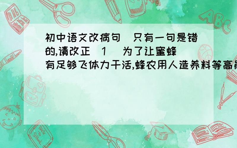 初中语文改病句（只有一句是错的,请改正）1． 为了让蜜蜂有足够飞体力干活,蜂农用人造养料等高能食品喂养蜜蜂,这严重损害了秘方的健康,使全世界的蜜蜂数量呈不断减少的趋势.2． 范跑