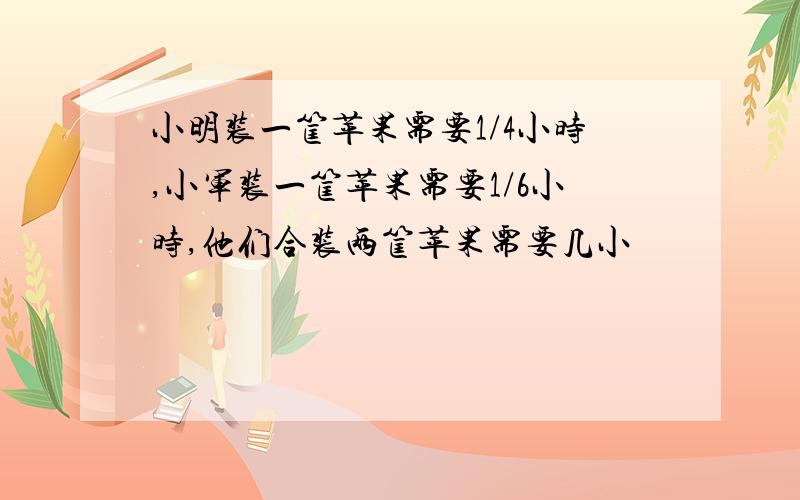 小明装一筐苹果需要1/4小时,小军装一筐苹果需要1/6小时,他们合装两筐苹果需要几小