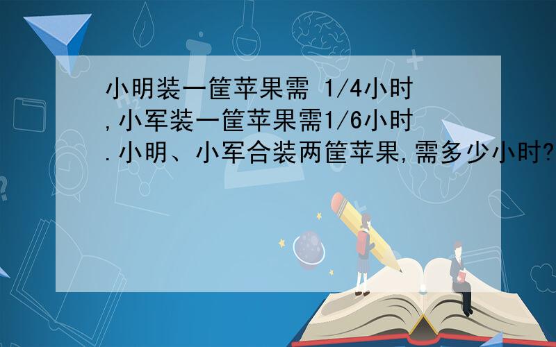 小明装一筐苹果需 1/4小时,小军装一筐苹果需1/6小时.小明、小军合装两筐苹果,需多少小时?