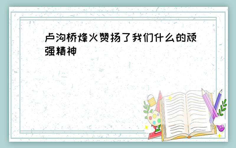 卢沟桥烽火赞扬了我们什么的顽强精神