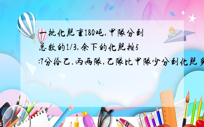 一批化肥重180吨,甲队分到总数的1/3,余下的化肥按5:7分给乙.丙两队,乙队比甲队少分到化肥多少吨?马上立刻