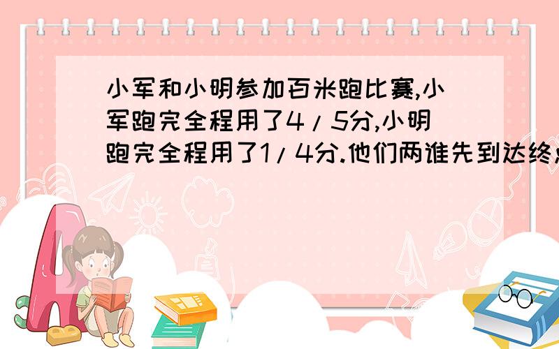 小军和小明参加百米跑比赛,小军跑完全程用了4/5分,小明跑完全程用了1/4分.他们两谁先到达终点?