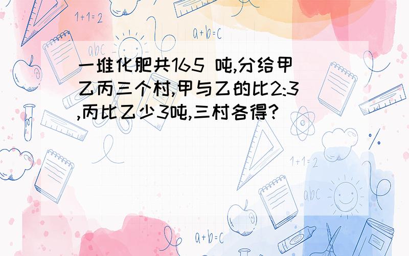 一堆化肥共165 吨,分给甲乙丙三个村,甲与乙的比2:3,丙比乙少3吨,三村各得?