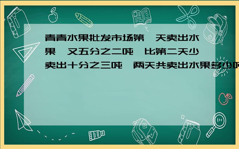 青青水果批发市场第一天卖出水果一又五分之二吨,比第二天少卖出十分之三吨,两天共卖出水果多少吨?