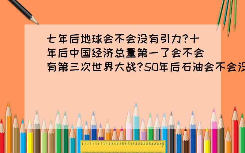 七年后地球会不会没有引力?十年后中国经济总量第一了会不会有第三次世界大战?50年后石油会不会没有?太阳会不会燃尽?我还能不能实现我的梦想?