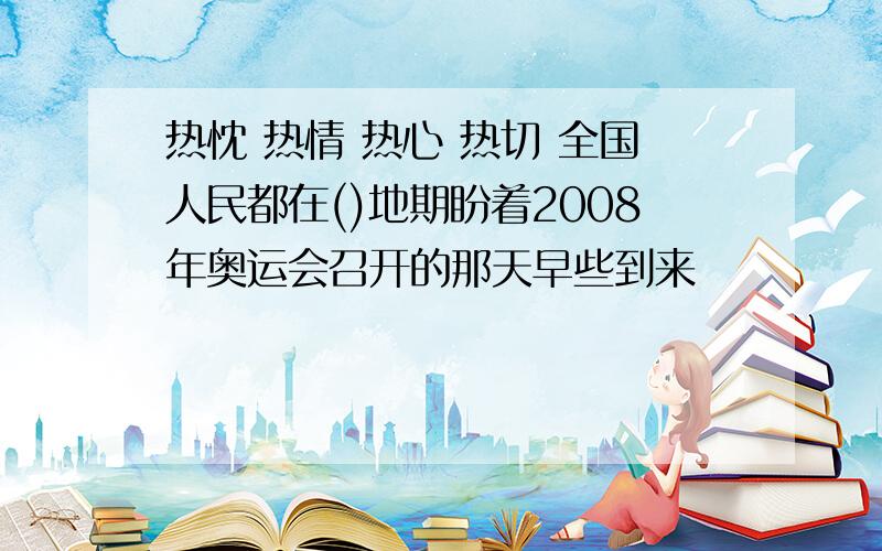 热忱 热情 热心 热切 全国人民都在()地期盼着2008年奥运会召开的那天早些到来