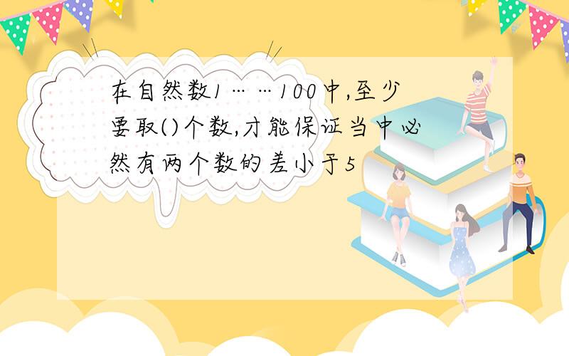 在自然数1……100中,至少要取()个数,才能保证当中必然有两个数的差小于5