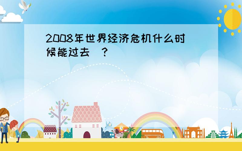 2008年世界经济危机什么时候能过去`?