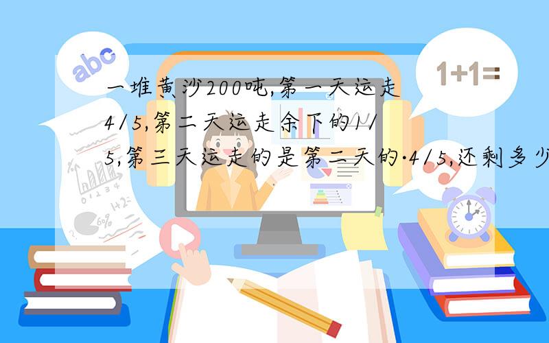 一堆黄沙200吨,第一天运走4/5,第二天运走余下的1/5,第三天运走的是第二天的·4/5,还剩多少吨黄沙来运?