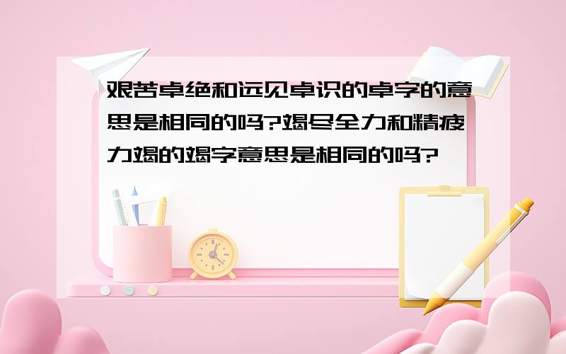 艰苦卓绝和远见卓识的卓字的意思是相同的吗?竭尽全力和精疲力竭的竭字意思是相同的吗?