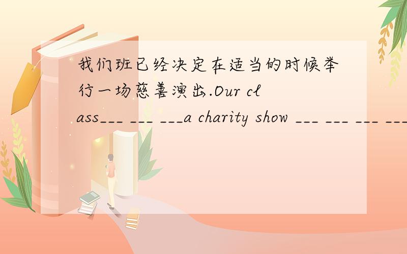 我们班已经决定在适当的时候举行一场慈善演出.Our class___ ___ ___a charity show ___ ___ ___ ___.