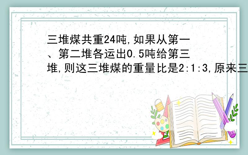 三堆煤共重24吨,如果从第一、第二堆各运出0.5吨给第三堆,则这三堆煤的重量比是2:1:3,原来三堆煤分别是多少吨?