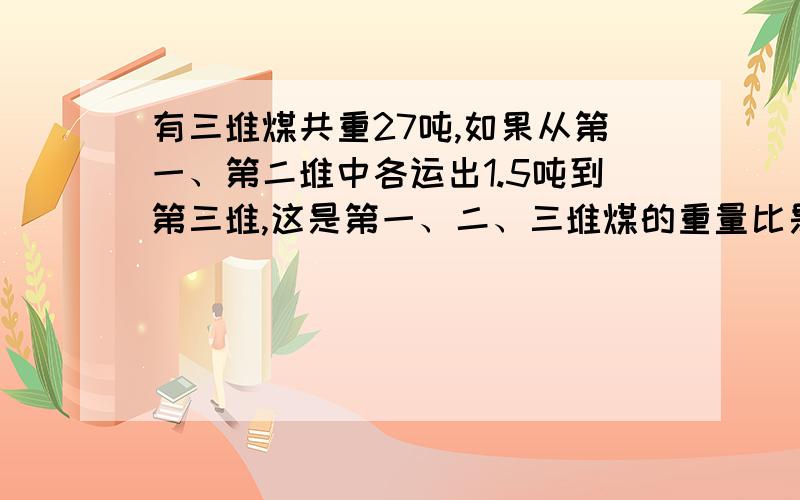 有三堆煤共重27吨,如果从第一、第二堆中各运出1.5吨到第三堆,这是第一、二、三堆煤的重量比是1：3：2这三堆煤原来各多少吨?