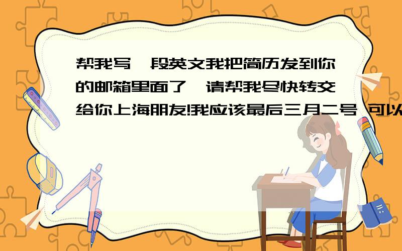 帮我写一段英文我把简历发到你的邮箱里面了,请帮我尽快转交给你上海朋友!我应该最后三月二号 可以抵达上海!