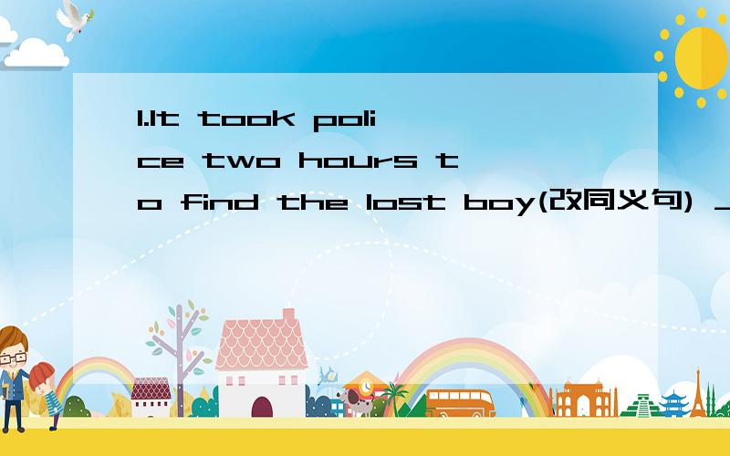 1.It took police two hours to find the lost boy(改同义句) ___ ___ ___it ___ the poilce to find thelost boy2.They moved to a new house last year.(就划线部分提问)___ ___ they ___ to a newhouse?3.What was it like?(改同义句)What did it ___