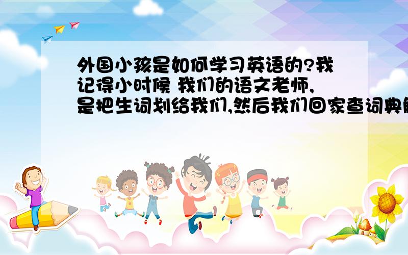 外国小孩是如何学习英语的?我记得小时候 我们的语文老师,是把生词划给我们,然后我们回家查词典解释做作业,这么学习的 不晓得外国小孩是怎么学习的