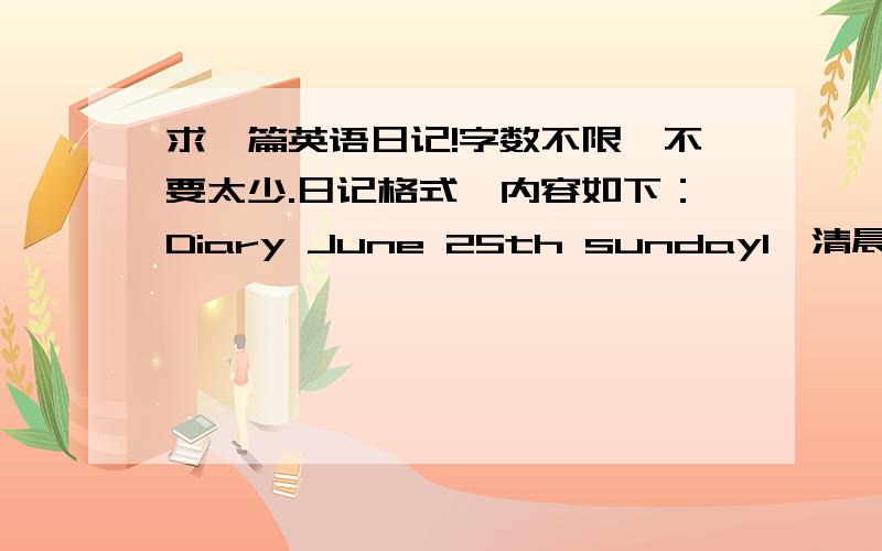 求一篇英语日记!字数不限,不要太少.日记格式,内容如下：Diary June 25th sunday1、清晨,我7：45起床,洗漱完毕后吃早餐,早餐十分丰富!2、早上,我去图书馆看书,申请了图书会员.3、从图书馆出来已