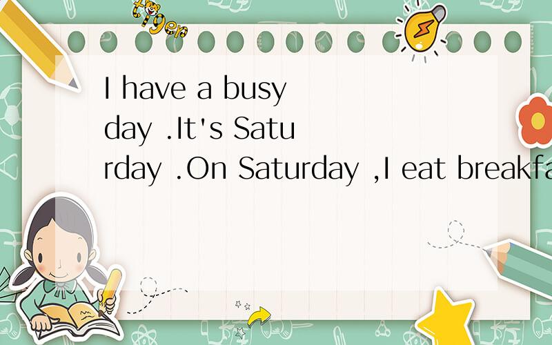 I have a busy day .It's Saturday .On Saturday ,I eat breakfast at six o'clock.For breakfast ,I have milk ,bread ,eggs and apples.I go to school at seven o'clock