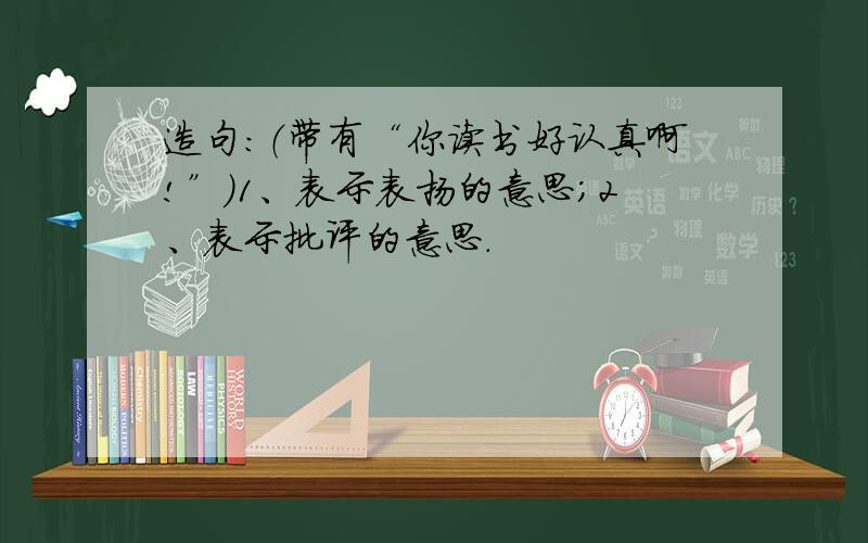 造句：（带有“你读书好认真啊!”）1、表示表扬的意思；2、表示批评的意思.