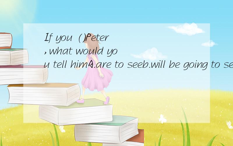 If you ()Peter,what would you tell himA.are to seeb.will be going to seec.will seed.were to see