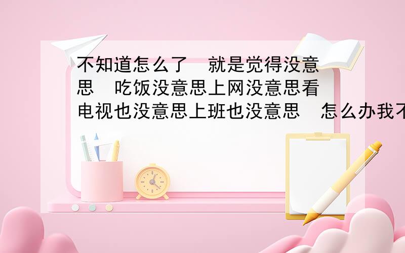 不知道怎么了  就是觉得没意思  吃饭没意思上网没意思看电视也没意思上班也没意思  怎么办我不知道自己到底想要什么才高兴,就是觉的特无聊!