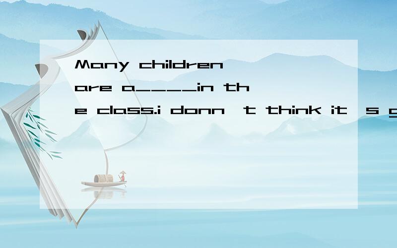 Many children are a____in the class.i donn't think it's good