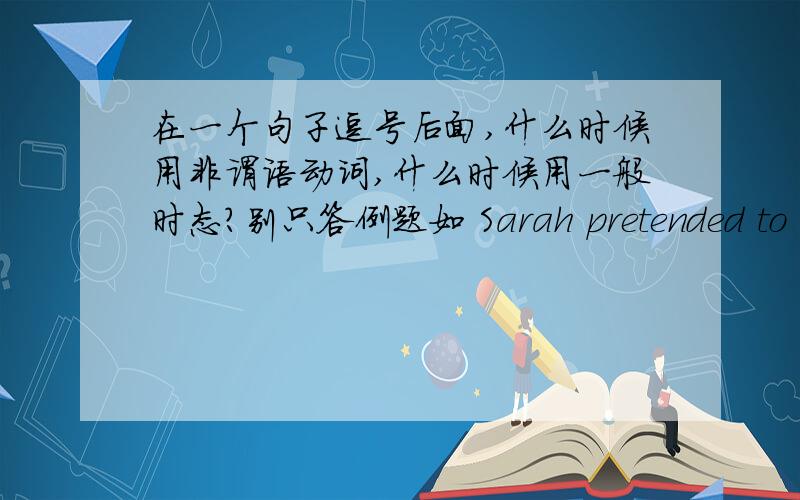 在一个句子逗号后面,什么时候用非谓语动词,什么时候用一般时态?别只答例题如 Sarah pretended to be cheerful,______ nothing about the argument.A.says B.said C.to say D.saying