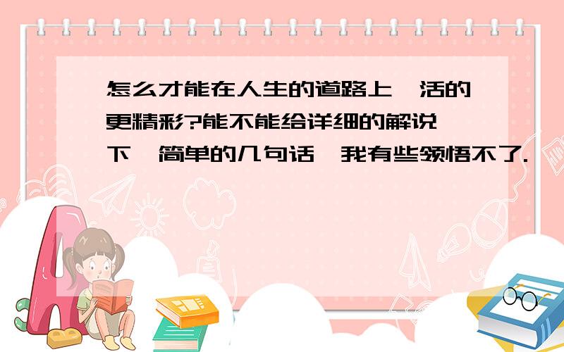 怎么才能在人生的道路上,活的更精彩?能不能给详细的解说一下,简单的几句话,我有些领悟不了.