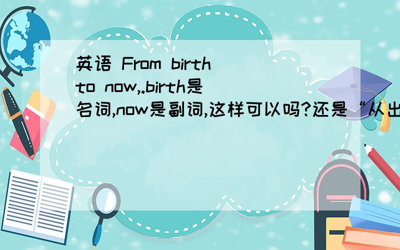 英语 From birth to now,.birth是名词,now是副词,这样可以吗?还是“从出生到现在”有更好的表达方法?